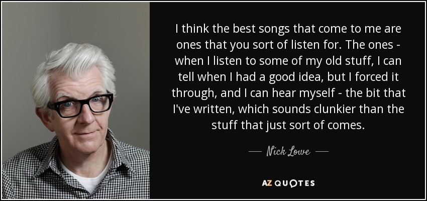 I think the best songs that come to me are ones that you sort of listen for. The ones - when I listen to some of my old stuff, I can tell when I had a good idea, but I forced it through, and I can hear myself - the bit that I've written, which sounds clunkier than the stuff that just sort of comes. - Nick Lowe