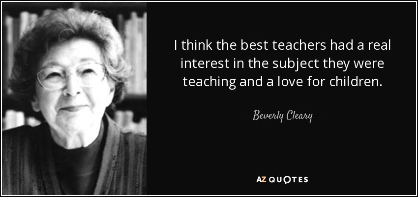 I think the best teachers had a real interest in the subject they were teaching and a love for children. - Beverly Cleary