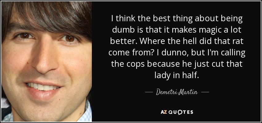 I think the best thing about being dumb is that it makes magic a lot better. Where the hell did that rat come from? I dunno, but I'm calling the cops because he just cut that lady in half. - Demetri Martin
