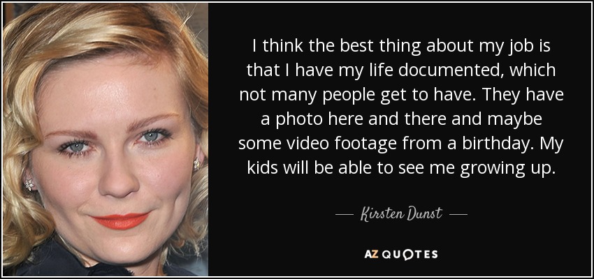 I think the best thing about my job is that I have my life documented, which not many people get to have. They have a photo here and there and maybe some video footage from a birthday. My kids will be able to see me growing up. - Kirsten Dunst