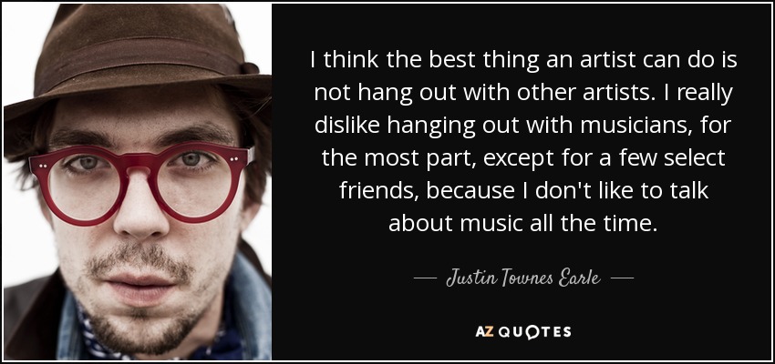 I think the best thing an artist can do is not hang out with other artists. I really dislike hanging out with musicians, for the most part, except for a few select friends, because I don't like to talk about music all the time. - Justin Townes Earle