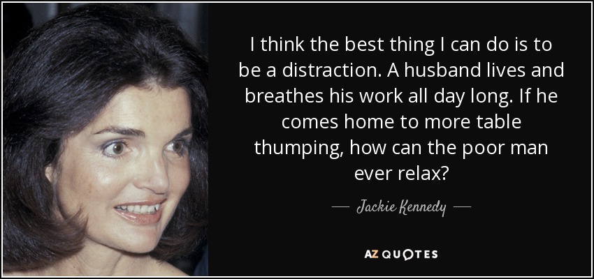 I think the best thing I can do is to be a distraction. A husband lives and breathes his work all day long. If he comes home to more table thumping, how can the poor man ever relax? - Jackie Kennedy