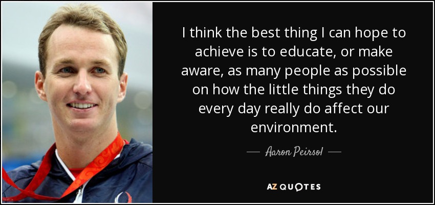 I think the best thing I can hope to achieve is to educate, or make aware, as many people as possible on how the little things they do every day really do affect our environment. - Aaron Peirsol