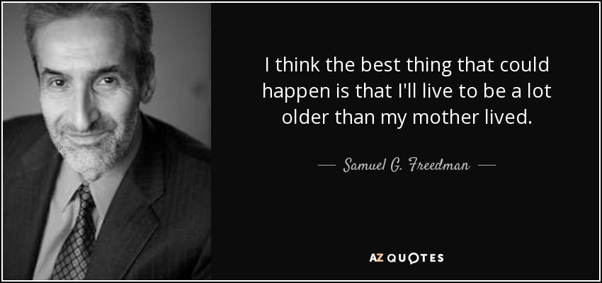 I think the best thing that could happen is that I'll live to be a lot older than my mother lived. - Samuel G. Freedman