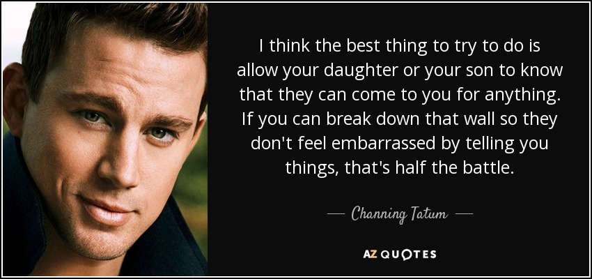 I think the best thing to try to do is allow your daughter or your son to know that they can come to you for anything. If you can break down that wall so they don't feel embarrassed by telling you things, that's half the battle. - Channing Tatum