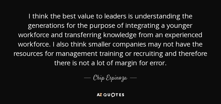 I think the best value to leaders is understanding the generations for the purpose of integrating a younger workforce and transferring knowledge from an experienced workforce. I also think smaller companies may not have the resources for management training or recruiting and therefore there is not a lot of margin for error. - Chip Espinoza