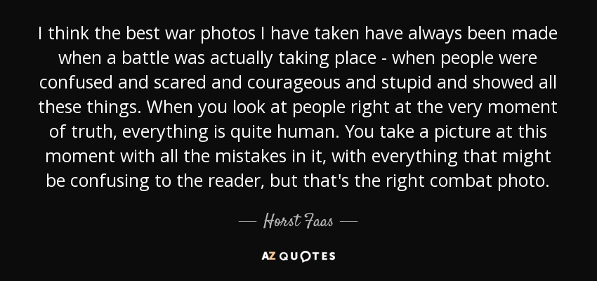 I think the best war photos I have taken have always been made when a battle was actually taking place - when people were confused and scared and courageous and stupid and showed all these things. When you look at people right at the very moment of truth, everything is quite human. You take a picture at this moment with all the mistakes in it, with everything that might be confusing to the reader, but that's the right combat photo. - Horst Faas