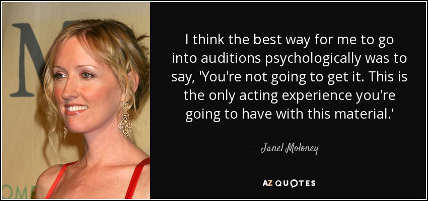 I think the best way for me to go into auditions psychologically was to say, 'You're not going to get it. This is the only acting experience you're going to have with this material.' - Janel Moloney
