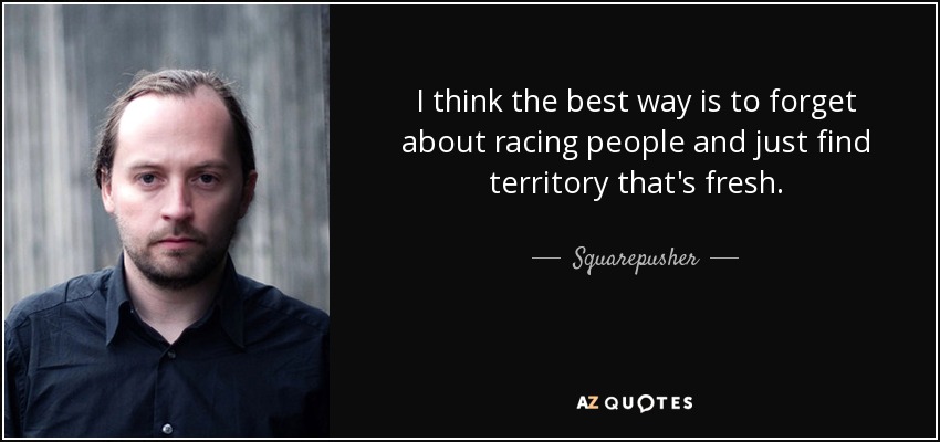 I think the best way is to forget about racing people and just find territory that's fresh. - Squarepusher