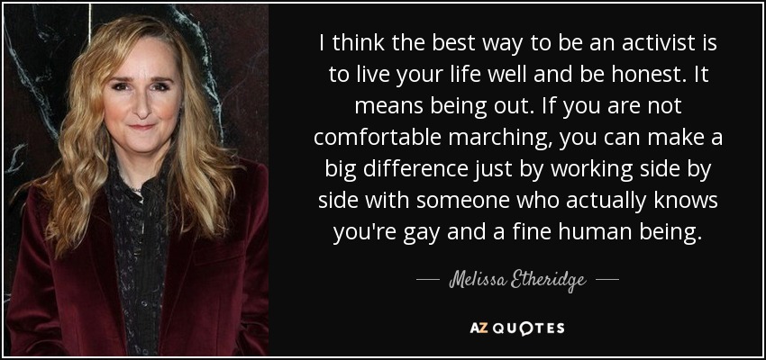I think the best way to be an activist is to live your life well and be honest. It means being out. If you are not comfortable marching, you can make a big difference just by working side by side with someone who actually knows you're gay and a fine human being. - Melissa Etheridge
