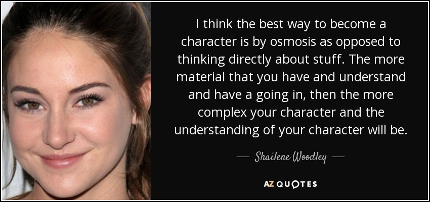 I think the best way to become a character is by osmosis as opposed to thinking directly about stuff. The more material that you have and understand and have a going in, then the more complex your character and the understanding of your character will be. - Shailene Woodley