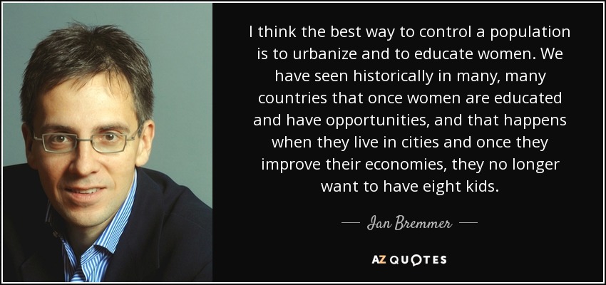 I think the best way to control a population is to urbanize and to educate women. We have seen historically in many, many countries that once women are educated and have opportunities, and that happens when they live in cities and once they improve their economies, they no longer want to have eight kids. - Ian Bremmer