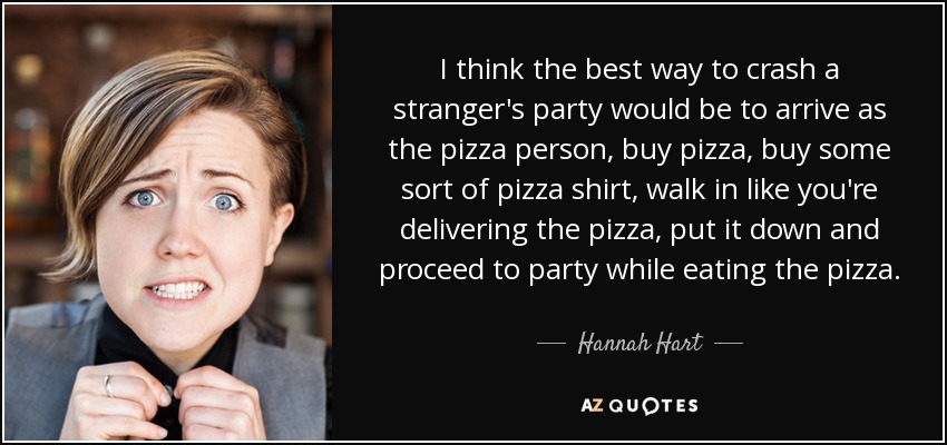 I think the best way to crash a stranger's party would be to arrive as the pizza person, buy pizza, buy some sort of pizza shirt, walk in like you're delivering the pizza, put it down and proceed to party while eating the pizza. - Hannah Hart