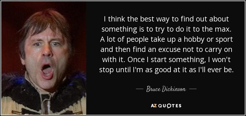 I think the best way to find out about something is to try to do it to the max. A lot of people take up a hobby or sport and then find an excuse not to carry on with it. Once I start something, I won't stop until I'm as good at it as I'll ever be. - Bruce Dickinson
