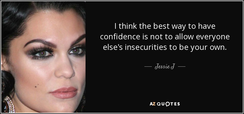 I think the best way to have confidence is not to allow everyone else's insecurities to be your own. - Jessie J