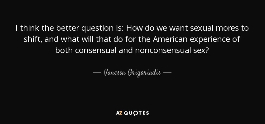 I think the better question is: How do we want sexual mores to shift, and what will that do for the American experience of both consensual and nonconsensual sex? - Vanessa Grigoriadis
