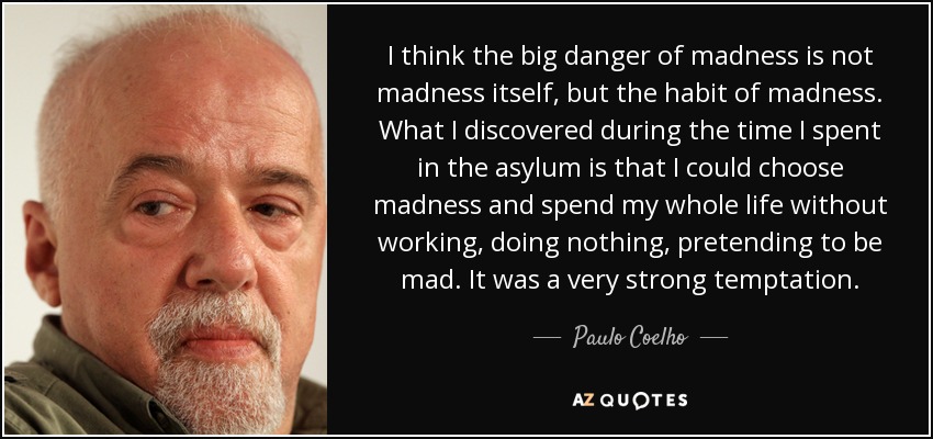 I think the big danger of madness is not madness itself, but the habit of madness. What I discovered during the time I spent in the asylum is that I could choose madness and spend my whole life without working, doing nothing, pretending to be mad. It was a very strong temptation. - Paulo Coelho
