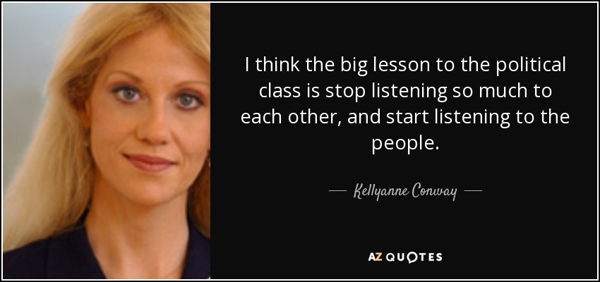 I think the big lesson to the political class is stop listening so much to each other, and start listening to the people. - Kellyanne Conway