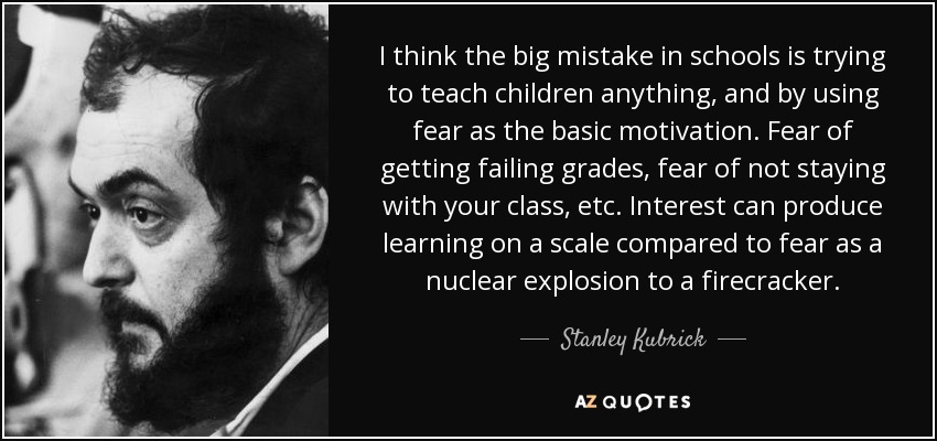 I think the big mistake in schools is trying to teach children anything, and by using fear as the basic motivation. Fear of getting failing grades, fear of not staying with your class, etc. Interest can produce learning on a scale compared to fear as a nuclear explosion to a firecracker. - Stanley Kubrick