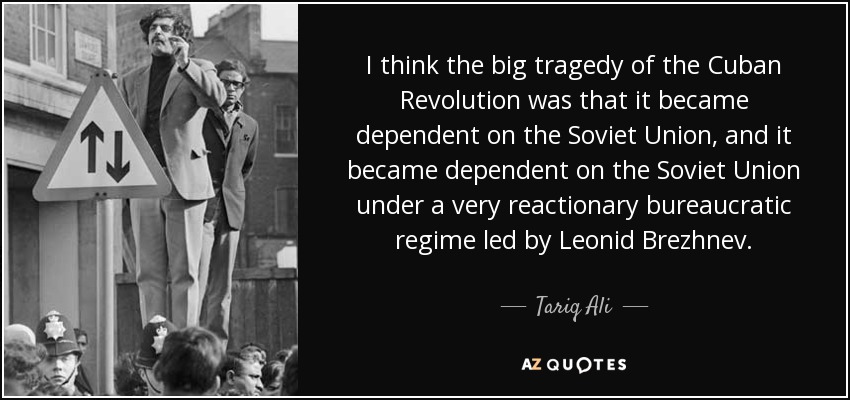 I think the big tragedy of the Cuban Revolution was that it became dependent on the Soviet Union, and it became dependent on the Soviet Union under a very reactionary bureaucratic regime led by Leonid Brezhnev. - Tariq Ali