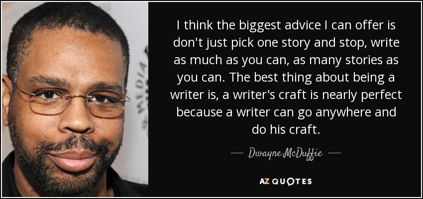 I think the biggest advice I can offer is don't just pick one story and stop, write as much as you can, as many stories as you can. The best thing about being a writer is, a writer's craft is nearly perfect because a writer can go anywhere and do his craft. - Dwayne McDuffie