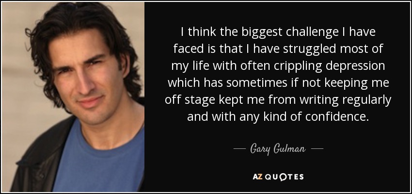 I think the biggest challenge I have faced is that I have struggled most of my life with often crippling depression which has sometimes if not keeping me off stage kept me from writing regularly and with any kind of confidence. - Gary Gulman