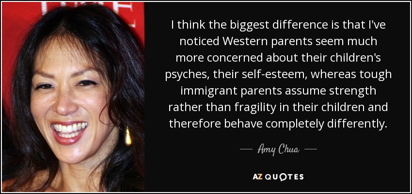 I think the biggest difference is that I've noticed Western parents seem much more concerned about their children's psyches, their self-esteem, whereas tough immigrant parents assume strength rather than fragility in their children and therefore behave completely differently. - Amy Chua