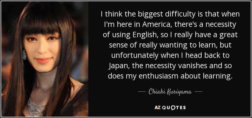 I think the biggest difficulty is that when I'm here in America, there's a necessity of using English, so I really have a great sense of really wanting to learn, but unfortunately when I head back to Japan, the necessity vanishes and so does my enthusiasm about learning. - Chiaki Kuriyama