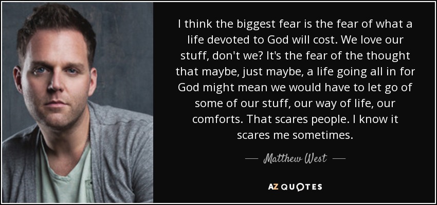 I think the biggest fear is the fear of what a life devoted to God will cost. We love our stuff, don't we? It's the fear of the thought that maybe, just maybe, a life going all in for God might mean we would have to let go of some of our stuff, our way of life, our comforts. That scares people. I know it scares me sometimes. - Matthew West
