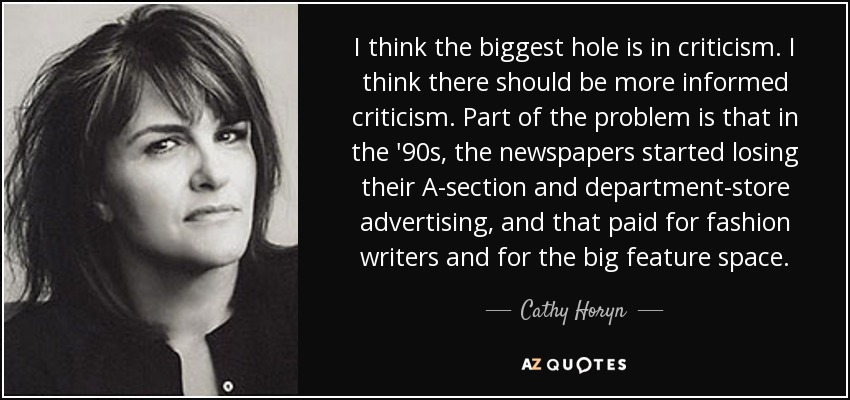 I think the biggest hole is in criticism. I think there should be more informed criticism. Part of the problem is that in the '90s, the newspapers started losing their A-section and department-store advertising, and that paid for fashion writers and for the big feature space. - Cathy Horyn