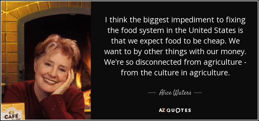 I think the biggest impediment to fixing the food system in the United States is that we expect food to be cheap. We want to by other things with our money. We're so disconnected from agriculture - from the culture in agriculture. - Alice Waters