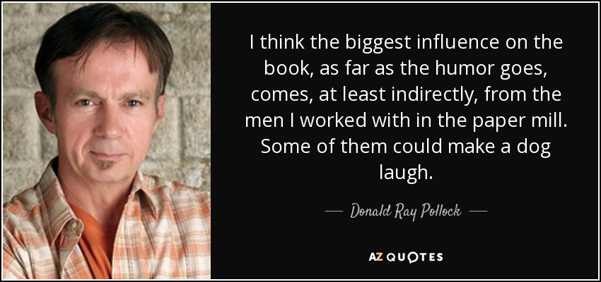 I think the biggest influence on the book, as far as the humor goes, comes, at least indirectly, from the men I worked with in the paper mill. Some of them could make a dog laugh. - Donald Ray Pollock
