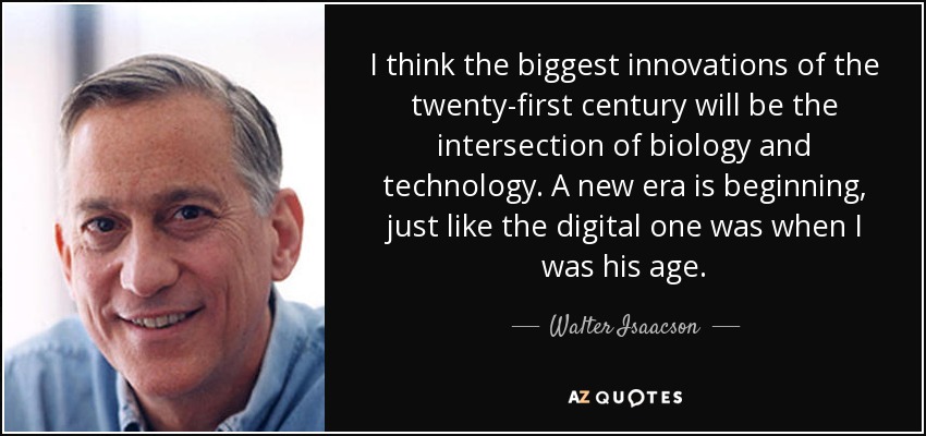 I think the biggest innovations of the twenty-first century will be the intersection of biology and technology. A new era is beginning, just like the digital one was when I was his age. - Walter Isaacson