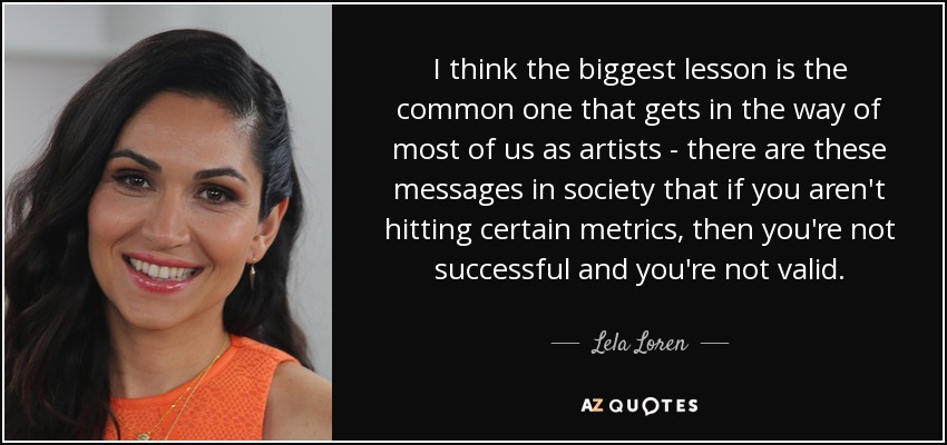 I think the biggest lesson is the common one that gets in the way of most of us as artists - there are these messages in society that if you aren't hitting certain metrics, then you're not successful and you're not valid. - Lela Loren