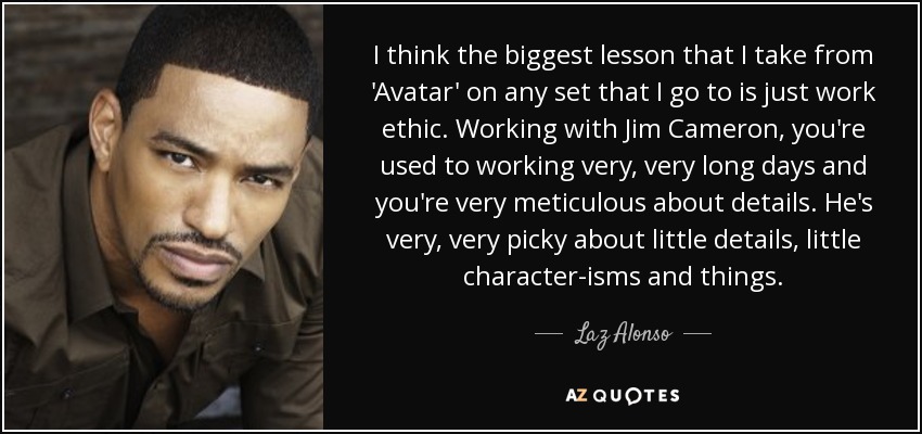 I think the biggest lesson that I take from 'Avatar' on any set that I go to is just work ethic. Working with Jim Cameron, you're used to working very, very long days and you're very meticulous about details. He's very, very picky about little details, little character-isms and things. - Laz Alonso