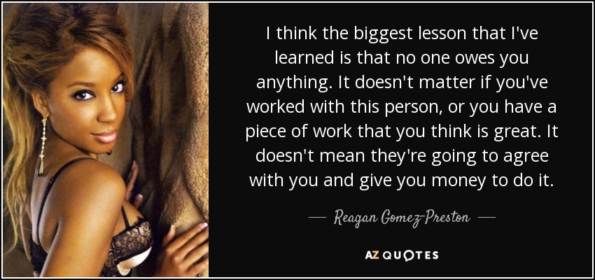 I think the biggest lesson that I've learned is that no one owes you anything. It doesn't matter if you've worked with this person, or you have a piece of work that you think is great. It doesn't mean they're going to agree with you and give you money to do it. - Reagan Gomez-Preston
