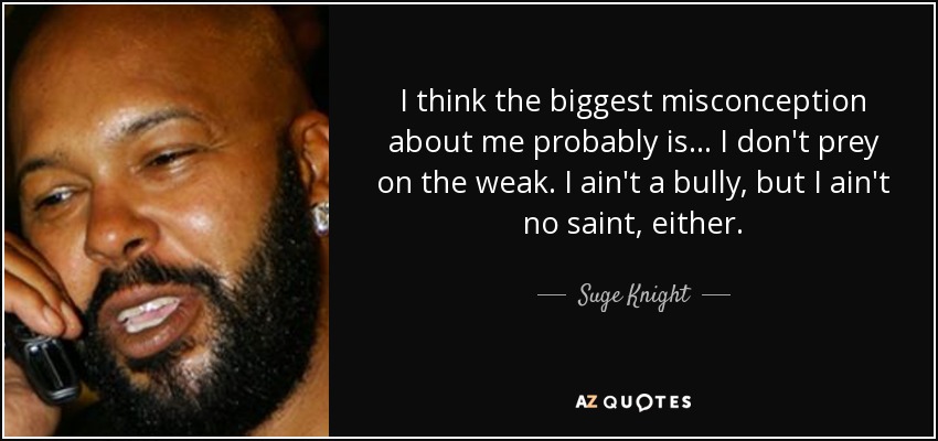 I think the biggest misconception about me probably is ... I don't prey on the weak. I ain't a bully, but I ain't no saint, either. - Suge Knight