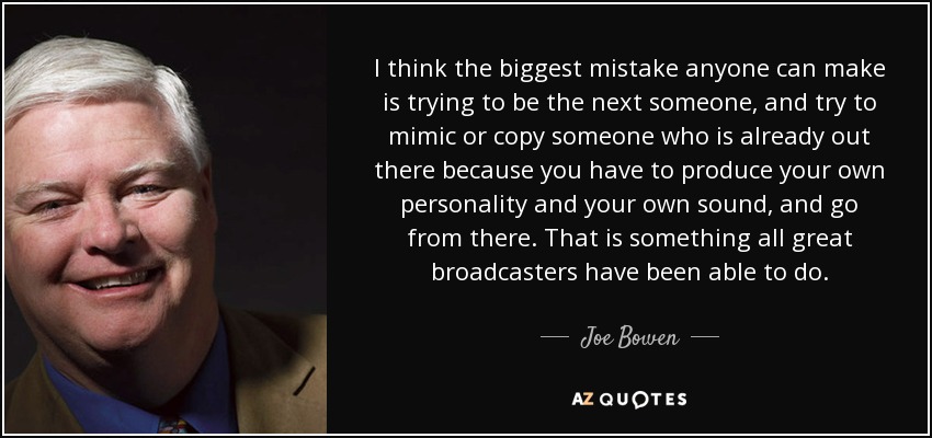 I think the biggest mistake anyone can make is trying to be the next someone, and try to mimic or copy someone who is already out there because you have to produce your own personality and your own sound, and go from there. That is something all great broadcasters have been able to do. - Joe Bowen