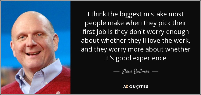 I think the biggest mistake most people make when they pick their first job is they don't worry enough about whether they'll love the work, and they worry more about whether it's good experience - Steve Ballmer