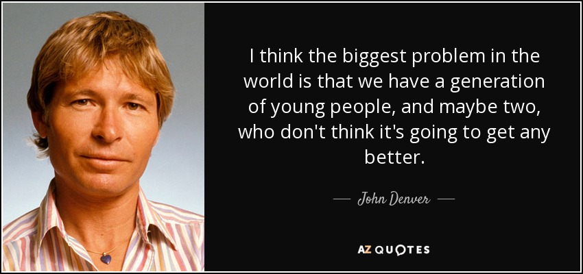 I think the biggest problem in the world is that we have a generation of young people, and maybe two, who don't think it's going to get any better. - John Denver
