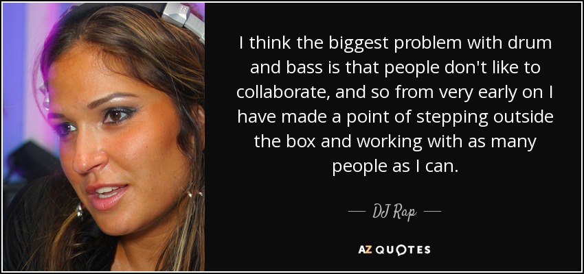 I think the biggest problem with drum and bass is that people don't like to collaborate, and so from very early on I have made a point of stepping outside the box and working with as many people as I can. - DJ Rap