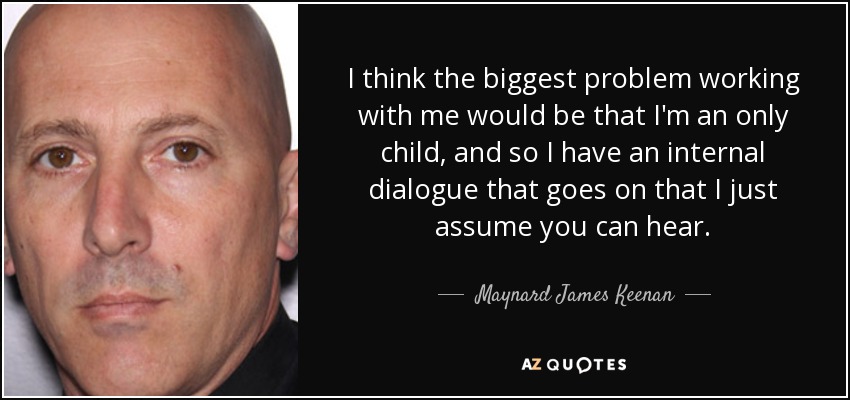 I think the biggest problem working with me would be that I'm an only child, and so I have an internal dialogue that goes on that I just assume you can hear. - Maynard James Keenan