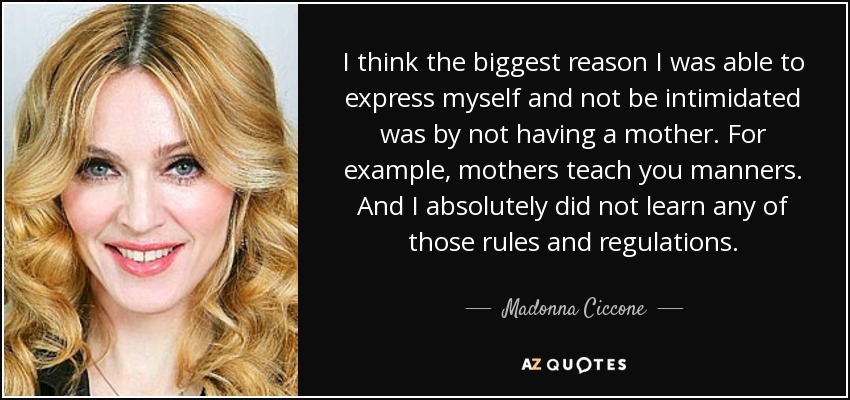 I think the biggest reason I was able to express myself and not be intimidated was by not having a mother. For example, mothers teach you manners. And I absolutely did not learn any of those rules and regulations. - Madonna Ciccone