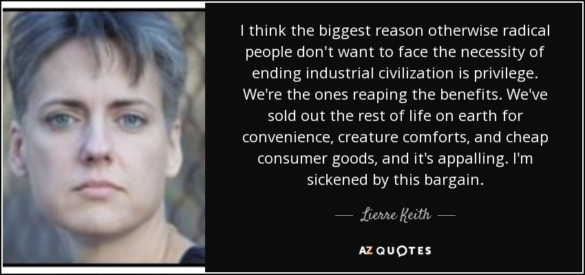 I think the biggest reason otherwise radical people don't want to face the necessity of ending industrial civilization is privilege. We're the ones reaping the benefits. We've sold out the rest of life on earth for convenience, creature comforts, and cheap consumer goods, and it's appalling. I'm sickened by this bargain. - Lierre Keith
