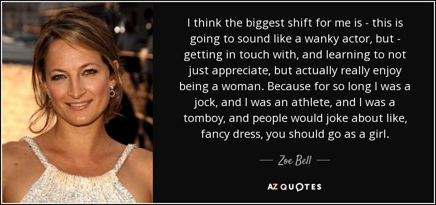 I think the biggest shift for me is - this is going to sound like a wanky actor, but - getting in touch with, and learning to not just appreciate, but actually really enjoy being a woman. Because for so long I was a jock, and I was an athlete, and I was a tomboy, and people would joke about like, fancy dress, you should go as a girl. - Zoe Bell