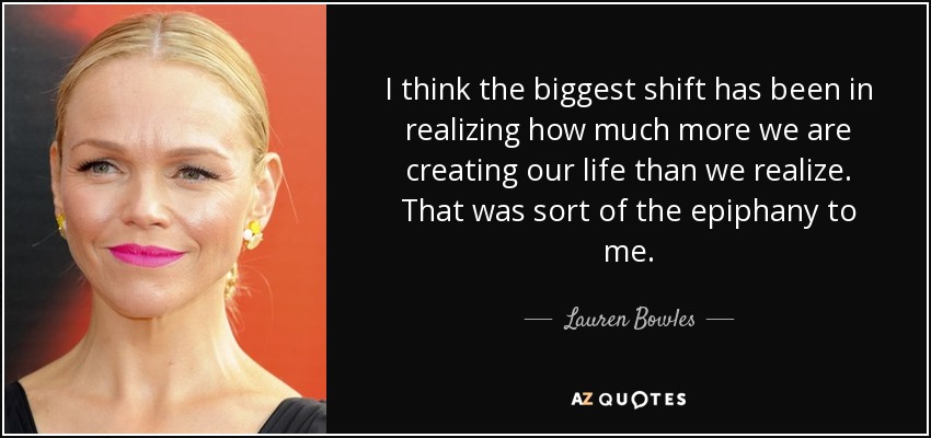 I think the biggest shift has been in realizing how much more we are creating our life than we realize. That was sort of the epiphany to me. - Lauren Bowles