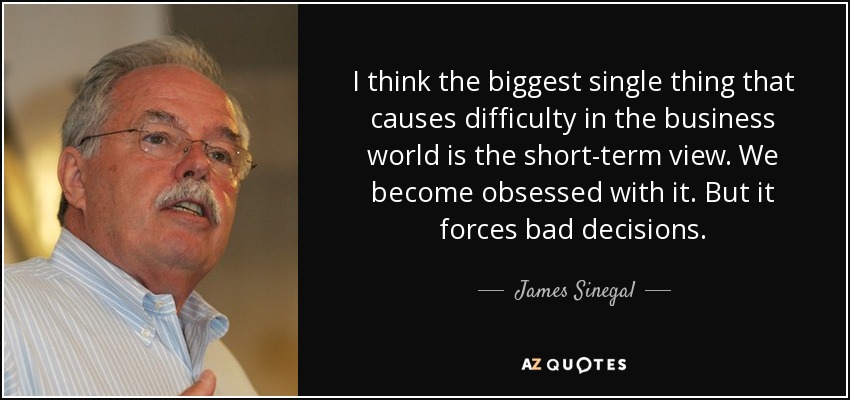 I think the biggest single thing that causes difficulty in the business world is the short-term view. We become obsessed with it. But it forces bad decisions. - James Sinegal