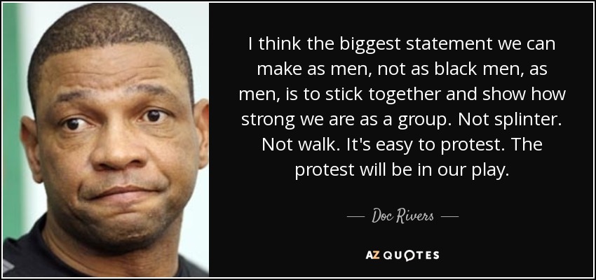 I think the biggest statement we can make as men, not as black men, as men, is to stick together and show how strong we are as a group. Not splinter. Not walk. It's easy to protest. The protest will be in our play. - Doc Rivers