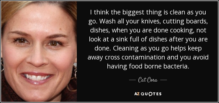 I think the biggest thing is clean as you go. Wash all your knives, cutting boards, dishes, when you are done cooking, not look at a sink full of dishes after you are done. Cleaning as you go helps keep away cross contamination and you avoid having food borne bacteria. - Cat Cora