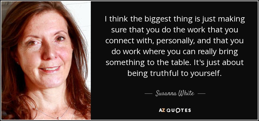 I think the biggest thing is just making sure that you do the work that you connect with, personally, and that you do work where you can really bring something to the table. It's just about being truthful to yourself. - Susanna White